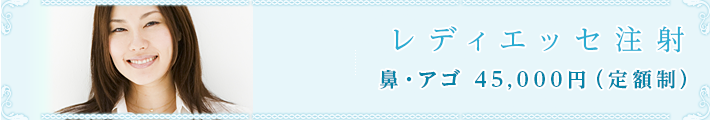 レディエッセ注射
鼻・アゴ 45,000円(定額制)
<考えられるリスク・副作用>
注射針を刺す際に、針の先端が毛細血管にあたり内出血を起こす可能性があります
注入後、血管が詰まり注入部位周辺の組織が壊死する場合もあります